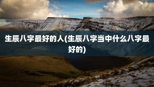 生辰八字最好的人(生辰八字当中什么八字最好的)