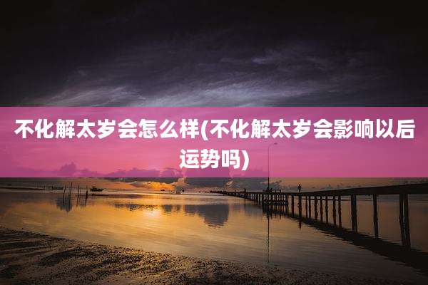 不化解太岁会怎么样(不化解太岁会影响以后运势吗)