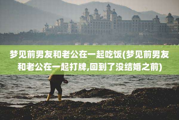 梦见前男友和老公在一起吃饭(梦见前男友和老公在一起打牌,回到了没结婚之前)