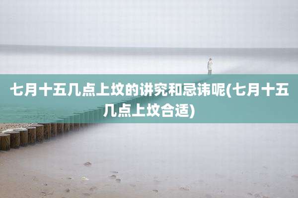 七月十五几点上坟的讲究和忌讳呢(七月十五几点上坟合适)
