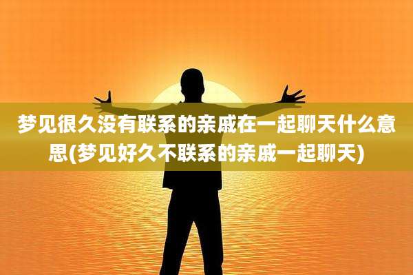 梦见很久没有联系的亲戚在一起聊天什么意思(梦见好久不联系的亲戚一起聊天)