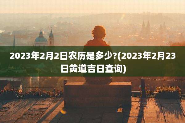 2023年2月2日农历是多少?(2023年2月23日黄道吉日查询)