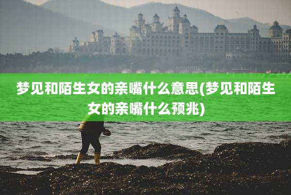 梦见和陌生女的亲嘴什么意思(梦见和陌生女的亲嘴什么预兆)