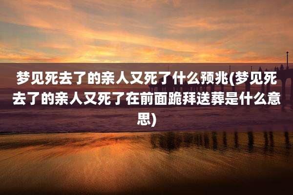 梦见死去了的亲人又死了什么预兆(梦见死去了的亲人又死了在前面跪拜送葬是什么意思)