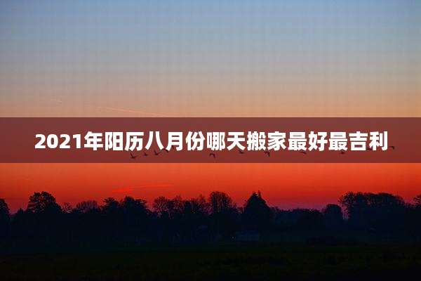 2021年阳历八月份哪天搬家最好最吉利