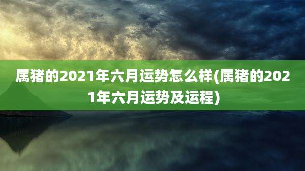 属猪的2021年六月运势怎么样(属猪的2021年六月运势及运程)