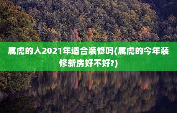 属虎的人2021年适合装修吗(属虎的今年装修新房好不好?)