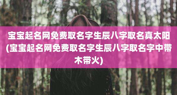宝宝起名网免费取名字生辰八字取名真太阳(宝宝起名网免费取名字生辰八字取名字中带木带火)