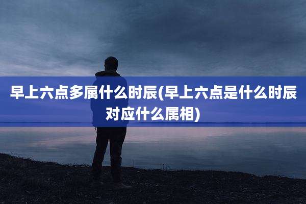 早上六点多属什么时辰(早上六点是什么时辰对应什么属相)