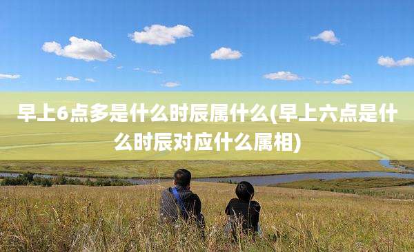 早上6点多是什么时辰属什么(早上六点是什么时辰对应什么属相)