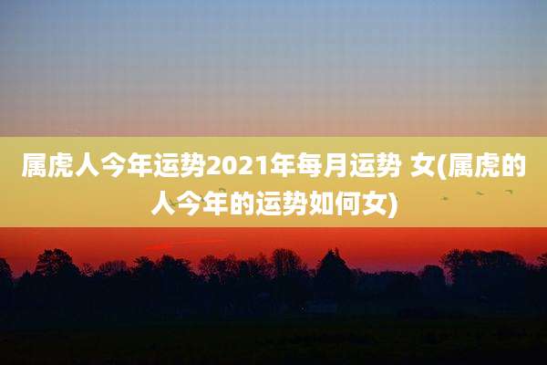 属虎人今年运势2021年每月运势 女(属虎的人今年的运势如何女)