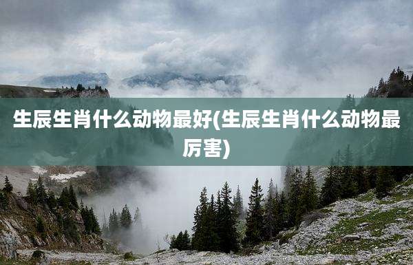 生辰生肖什么动物最好(生辰生肖什么动物最厉害)