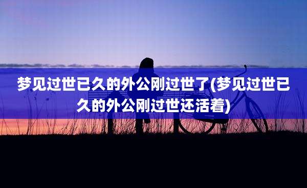 梦见过世已久的外公刚过世了(梦见过世已久的外公刚过世还活着)