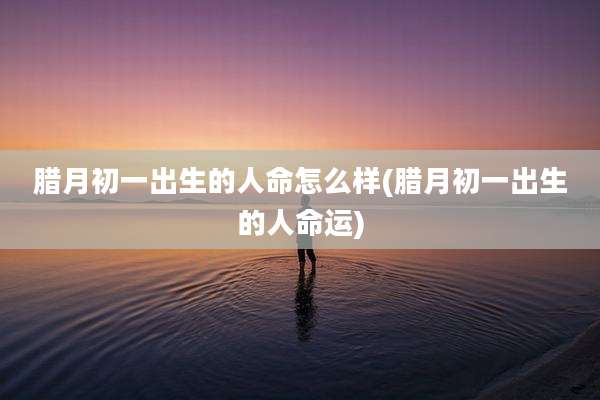 腊月初一出生的人命怎么样(腊月初一出生的人命运)