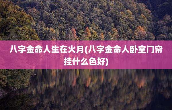 八字金命人生在火月(八字金命人卧室门帘挂什么色好)