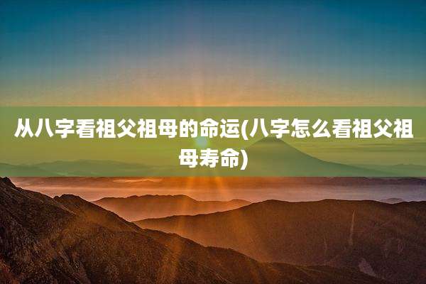 从八字看祖父祖母的命运(八字怎么看祖父祖母寿命)
