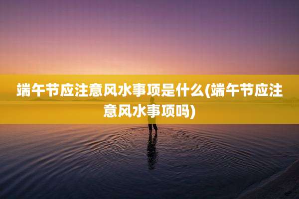 端午节应注意风水事项是什么(端午节应注意风水事项吗)
