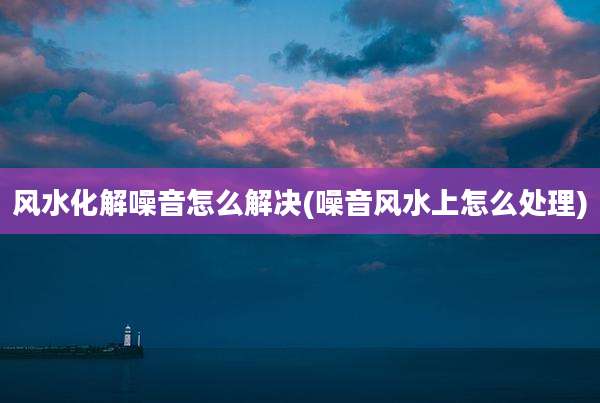 风水化解噪音怎么解决(噪音风水上怎么处理)