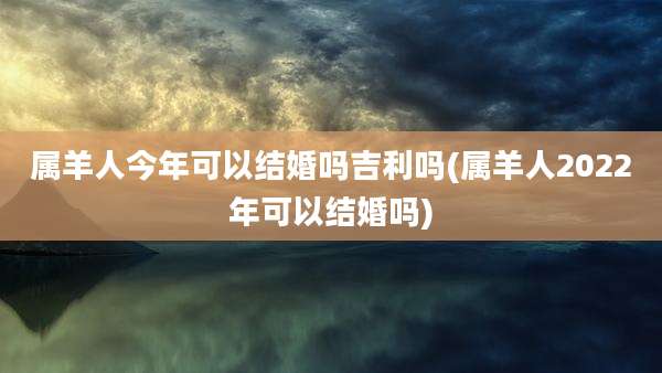 属羊人今年可以结婚吗吉利吗(属羊人2022年可以结婚吗)
