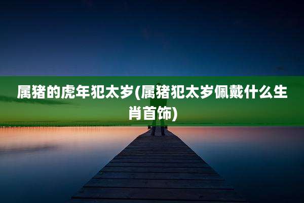 属猪的虎年犯太岁(属猪犯太岁佩戴什么生肖首饰)