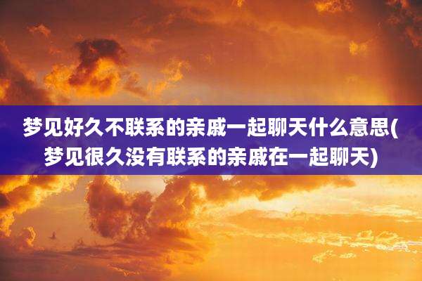 梦见好久不联系的亲戚一起聊天什么意思(梦见很久没有联系的亲戚在一起聊天)