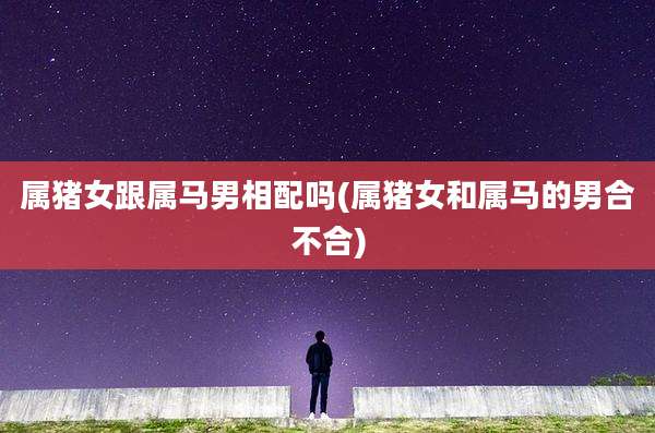 属猪女跟属马男相配吗(属猪女和属马的男合不合)