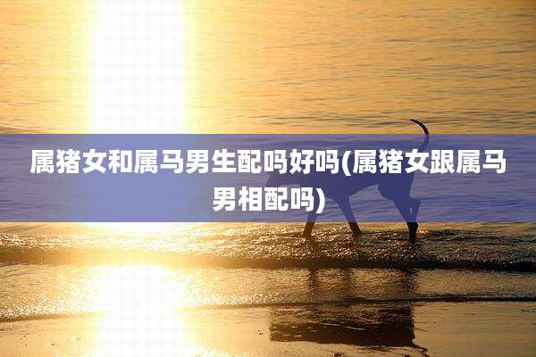 属猪女和属马男生配吗好吗(属猪女跟属马男相配吗)