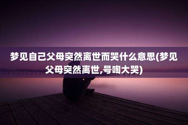 梦见自己父母突然离世而哭什么意思(梦见父母突然离世,号啕大哭)
