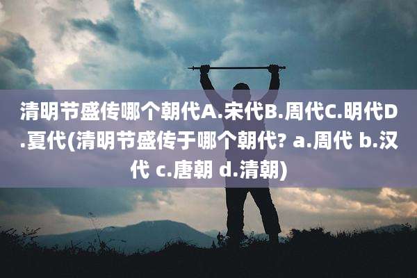 清明节盛传哪个朝代A.宋代B.周代C.明代D.夏代(清明节盛传于哪个朝代? a.周代 b.汉代 c.唐朝 d.清朝)