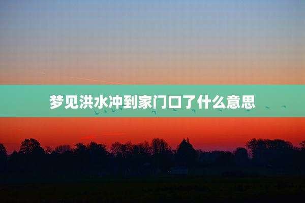 梦见洪水冲到家门口了什么意思