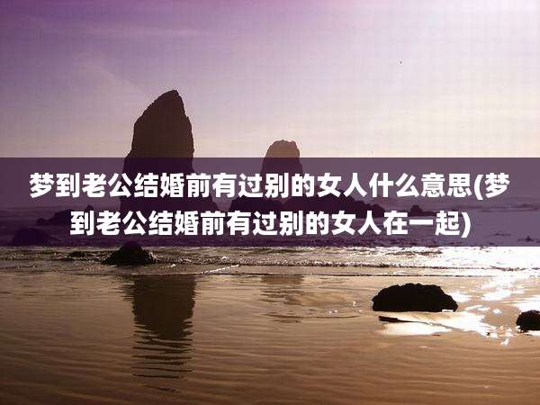 梦到老公结婚前有过别的女人什么意思(梦到老公结婚前有过别的女人在一起)