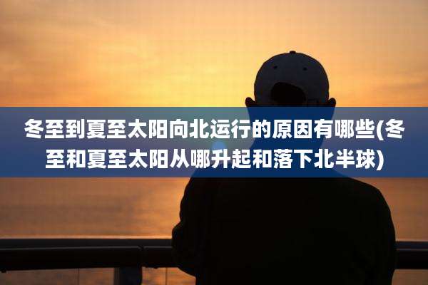 冬至到夏至太阳向北运行的原因有哪些(冬至和夏至太阳从哪升起和落下北半球)
