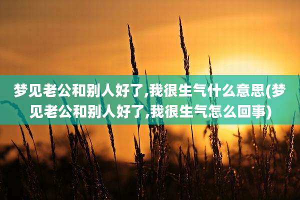 梦见老公和别人好了,我很生气什么意思(梦见老公和别人好了,我很生气怎么回事)