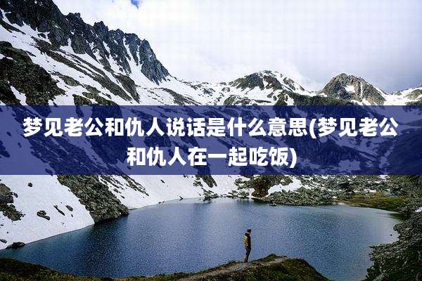 梦见老公和仇人说话是什么意思(梦见老公和仇人在一起吃饭)