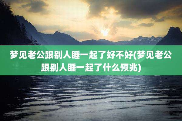 梦见老公跟别人睡一起了好不好(梦见老公跟别人睡一起了什么预兆)
