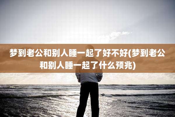 梦到老公和别人睡一起了好不好(梦到老公和别人睡一起了什么预兆)