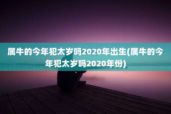 属牛的今年犯太岁吗2020年出生(属牛的今年犯太岁吗2020年份)