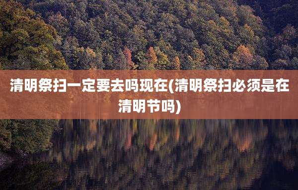 清明祭扫一定要去吗现在(清明祭扫必须是在清明节吗)