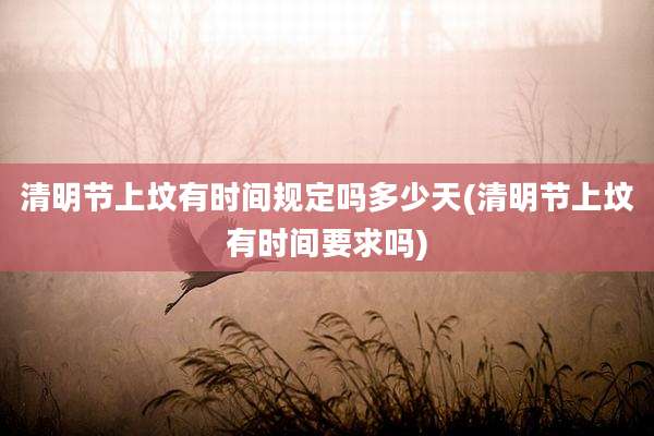 清明节上坟有时间规定吗多少天(清明节上坟有时间要求吗)