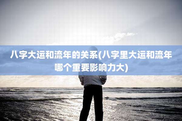 八字大运和流年的关系(八字里大运和流年哪个重要影响力大)