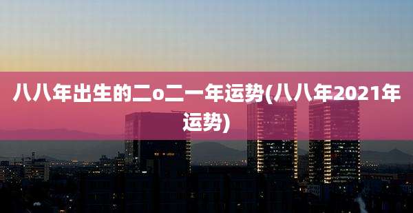 八八年出生的二o二一年运势(八八年2021年运势)