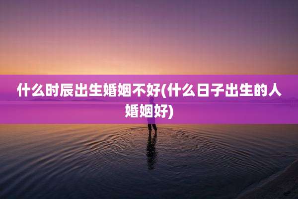 什么时辰出生婚姻不好(什么日子出生的人婚姻好)