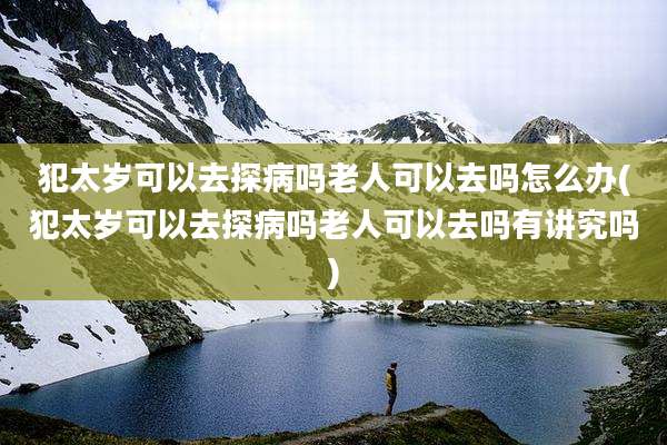 犯太岁可以去探病吗老人可以去吗怎么办(犯太岁可以去探病吗老人可以去吗有讲究吗)