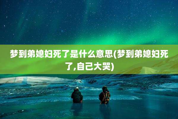 梦到弟媳妇死了是什么意思(梦到弟媳妇死了,自己大哭)