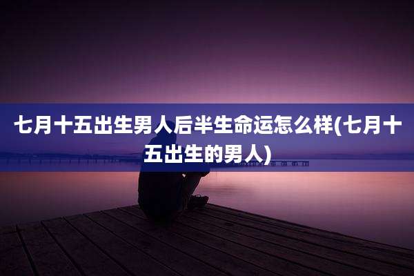 七月十五出生男人后半生命运怎么样(七月十五出生的男人)