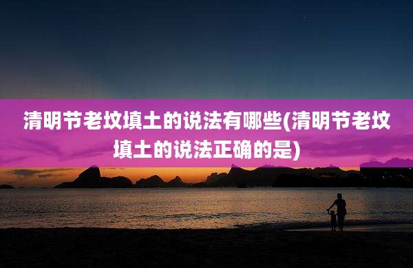 清明节老坟填土的说法有哪些(清明节老坟填土的说法正确的是)