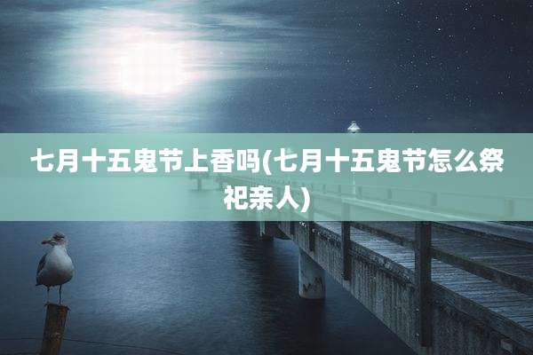 七月十五鬼节上香吗(七月十五鬼节怎么祭祀亲人)