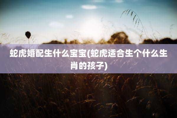 蛇虎婚配生什么宝宝(蛇虎适合生个什么生肖的孩子)