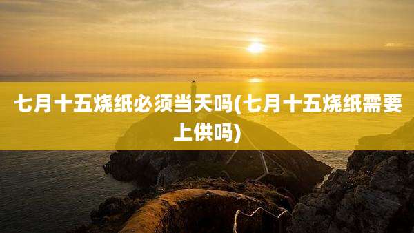 七月十五烧纸必须当天吗(七月十五烧纸需要上供吗)