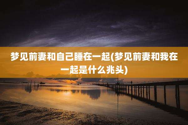 梦见前妻和自己睡在一起(梦见前妻和我在一起是什么兆头)